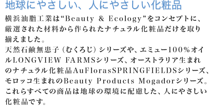 横浜油脂工業は厳選された材料や技術から作られたスキンケア化粧品を取り揃えております。
天然素材石鹸の「古宝無患子」、ピュアエミューオイルを取り扱う「Longview Farms」、オーストラリア生まれのオーガニックブランド「AuFloras SPRINGFIELDS」といった、ナチュラル化粧品の他、横浜油脂の独自技術により生み出された高機能な化粧品「mio」も取り扱っております。